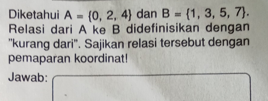 Diketahui A= 0,2,4 dan B= 1,3,5,7. 
Relasi dari A ke B didefinisikan dengan 
''kurang dari''. Sajikan relasi tersebut dengan 
pemaparan koordinat! 
Jawab: