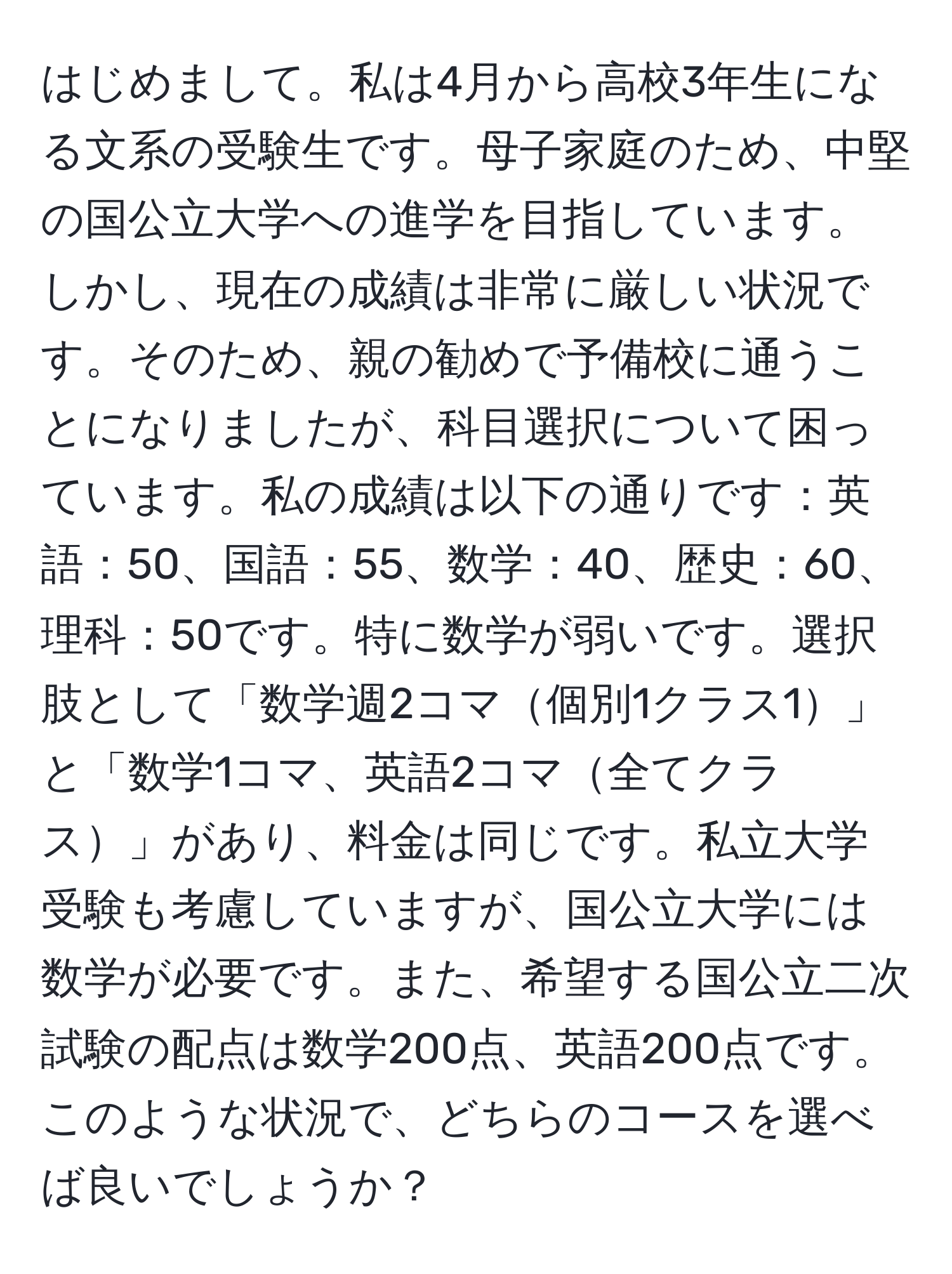 はじめまして。私は4月から高校3年生になる文系の受験生です。母子家庭のため、中堅の国公立大学への進学を目指しています。しかし、現在の成績は非常に厳しい状況です。そのため、親の勧めで予備校に通うことになりましたが、科目選択について困っています。私の成績は以下の通りです：英語：50、国語：55、数学：40、歴史：60、理科：50です。特に数学が弱いです。選択肢として「数学週2コマ個別1クラス1」と「数学1コマ、英語2コマ全てクラス」があり、料金は同じです。私立大学受験も考慮していますが、国公立大学には数学が必要です。また、希望する国公立二次試験の配点は数学200点、英語200点です。このような状況で、どちらのコースを選べば良いでしょうか？