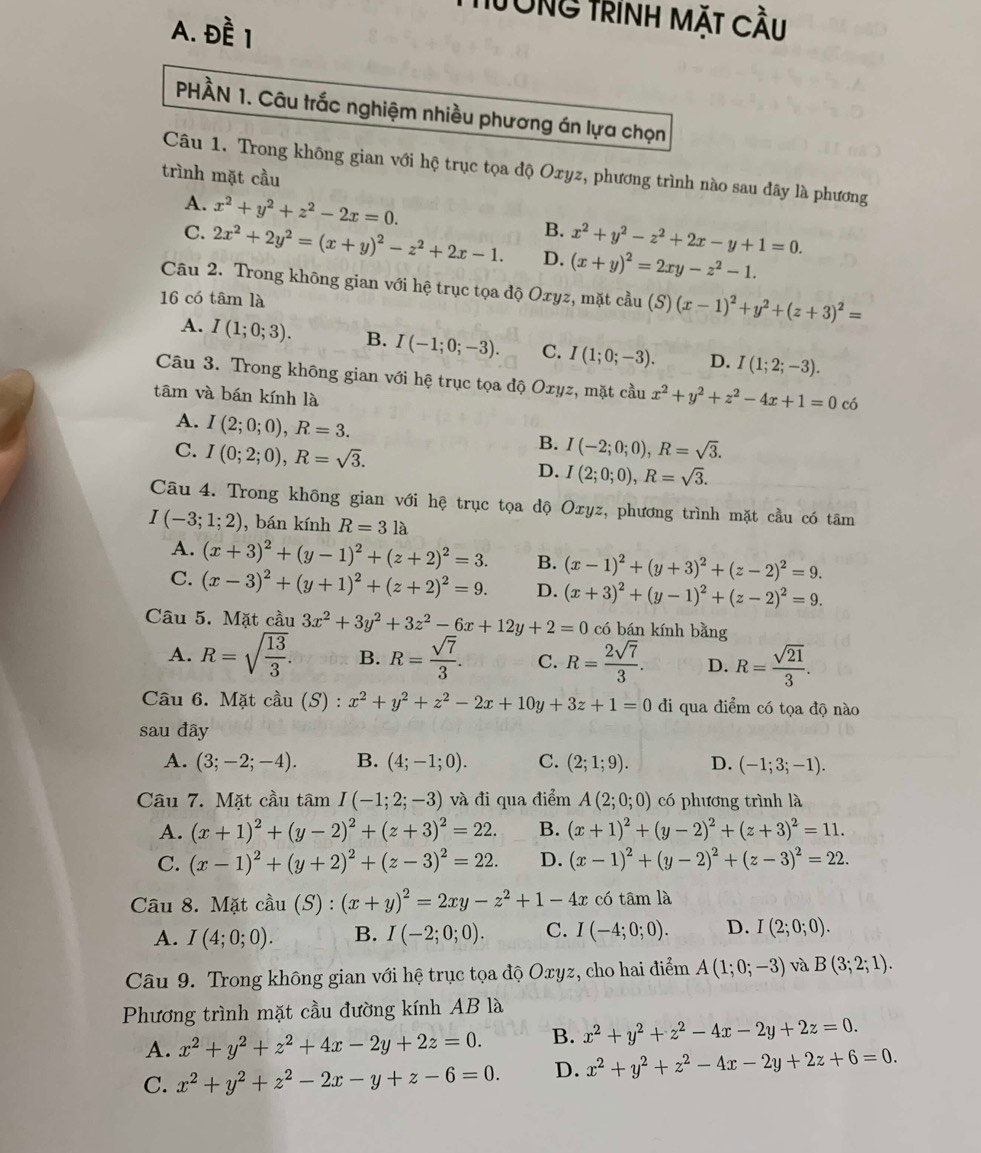 Tòng TrínH MặT Cầu
A. Đề 1
PHÀN 1. Câu trắc nghiệm nhiều phương án lựa chọn
Câu 1. Trong không gian với hộ trục tọa độ Oxyz, phương trình nào sau đây là phương
trình mặt cầu
A. x^2+y^2+z^2-2x=0. B. x^2+y^2-z^2+2x-y+1=0.
C. 2x^2+2y^2=(x+y)^2-z^2+2x-1. D. (x+y)^2=2xy-z^2-1.
Câu 2. Trong không gian với hệ trục tọa độ Oxyz, mặt cầu (S) (x-1)^2+y^2+(z+3)^2=
16 có tâm là
A. I(1;0;3). B. I(-1;0;-3). C. I(1;0;-3). D. I(1;2;-3).
Câu 3. Trong không gian với hệ trục tọa độ Oxyz, mặt cầu x^2+y^2+z^2-4x+1=0 có
tâm và bán kính là
A. I(2;0;0),R=3.
C. I(0;2;0),R=sqrt(3).
B. I(-2;0;0),R=sqrt(3).
D. I(2;0;0),R=sqrt(3).
Câu 4. Trong không gian với hệ trục tọa độ Oxyz, phương trình mặt cầu có tâm
I(-3;1;2) , bán kính R=3la
A. (x+3)^2+(y-1)^2+(z+2)^2=3. B. (x-1)^2+(y+3)^2+(z-2)^2=9.
C. (x-3)^2+(y+1)^2+(z+2)^2=9. D. (x+3)^2+(y-1)^2+(z-2)^2=9.
Câu 5. Mặt cầu 3x^2+3y^2+3z^2-6x+12y+2=0 có bán kính bằng
A. R=sqrt(frac 13)3. B. R= sqrt(7)/3 . C. R= 2sqrt(7)/3 . D. R= sqrt(21)/3 .
Câu 6. Mặt cầu (S) : x^2+y^2+z^2-2x+10y+3z+1=0 di qua điểm có tọa độ nào
sau đây
A. (3;-2;-4). B. (4;-1;0). C. (2;1;9). D. (-1;3;-1).
Câu 7. Mặt cầu tâm I(-1;2;-3) và đi qua điểm A(2;0;0) có phương trình là
A. (x+1)^2+(y-2)^2+(z+3)^2=22. B. (x+1)^2+(y-2)^2+(z+3)^2=11.
C. (x-1)^2+(y+2)^2+(z-3)^2=22. D. (x-1)^2+(y-2)^2+(z-3)^2=22.
Câu 8. Mặt cdot au(S):(x+y)^2=2xy-z^2+1-4x có tâm là
A. I(4;0;0). B. I(-2;0;0). C. I(-4;0;0). D. I(2;0;0).
Câu 9. Trong không gian với hệ trục tọa độ Oxyz, cho hai điểm A(1;0;-3) và B(3;2;1).
Phương trình mặt cầu đường kính AB là
A. x^2+y^2+z^2+4x-2y+2z=0. B. x^2+y^2+z^2-4x-2y+2z=0.
C. x^2+y^2+z^2-2x-y+z-6=0. D. x^2+y^2+z^2-4x-2y+2z+6=0.