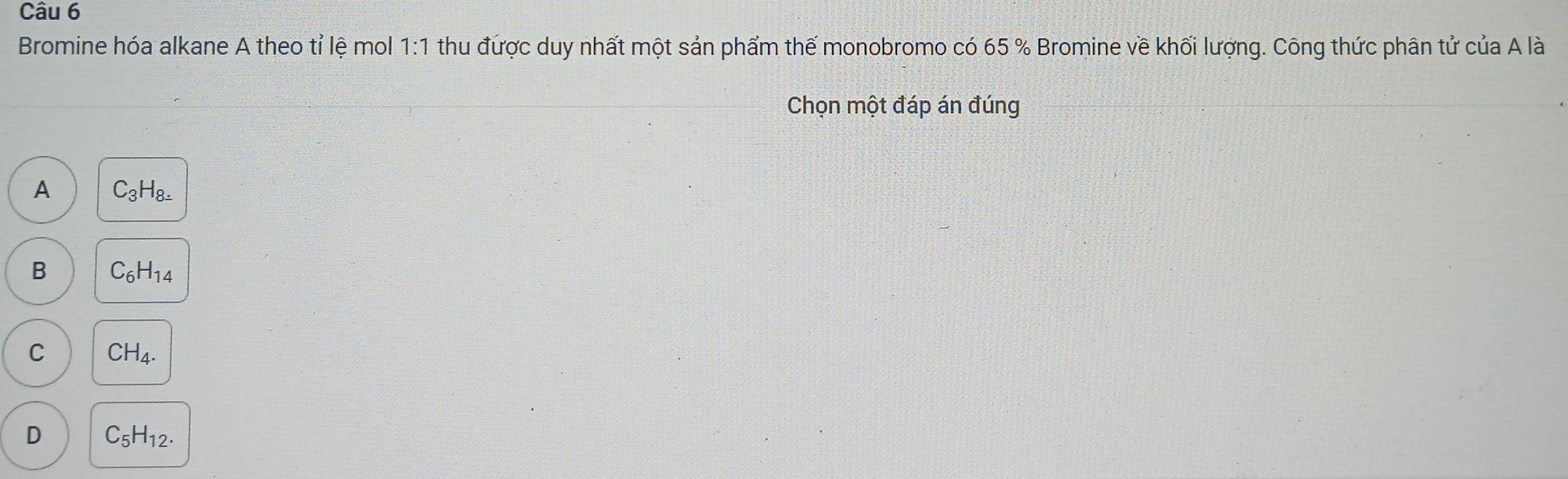 Bromine hóa alkane A theo tỉ lệ mol 1:1 thu được duy nhất một sản phẩm thế monobromo có 65 % Bromine về khối lượng. Công thức phân tử cuaAla 
Chọn một đáp án đúng
A C_3H_8=_ 
B C_6H_14
C CH_4.
D C_5H_12.