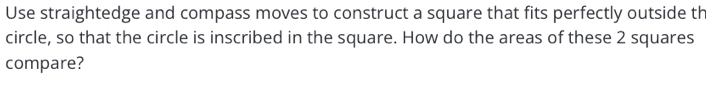 Use straightedge and compass moves to construct a square that fits perfectly outside th 
circle, so that the circle is inscribed in the square. How do the areas of these 2 squares 
compare?