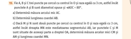 Fie A, B și C trei puncte pe cercul cu centrul în O și raza egală cu 3 cm, astfel încât 
punctele A și B sunt diametral opuse și ∠ AOC=80°. 
a) Determinã mãsura arcului mic AC. 
b) Determinã lungimea coardei AB. 
c) Dacã M și N sunt douã puncte pe cercul cu centrul în O și raza egală cu 3 cm, 
astfel încât dreapta MN este mediatoarea segmentului AB, iar punctele C și M
sunt situate de aceeași parte a dreptei OA, determină măsura arcelor mici CM și
AM și lungimea coardei MN.