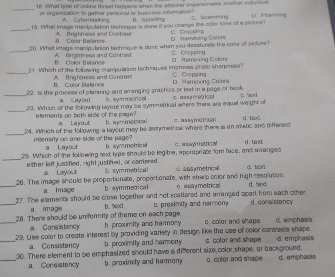 What type of online threat happens when the attacker impersonates another individual
_
or organization to gather personal or business information?
A. Cyberstalking B. Spoofing C. Scamming D. Pharming
_
。 19. What image manipulation technique is done if you change the color tone of a picture?
A. Brightness and Contrast C. Cropping
B. Color Balance D. Removing Colors
_
20. What image manipulation technique is done when you desaturate the color of picture?
A. Brightness and Contrast C. Cropping
B. Color Balance D. Removing Colors
_
21. Which of the following manipulation techniques improves photo sharpness?
A. Brightness and Contrast C. Cropping
B. Color Balance D. Removing Colors
_22. Is the process of planning and arranging graphics or text in a page or book.
a. Layout b. symmetrical c. assymetrical d. text
_
23. Which of the following layout may be symmetrical where there are equal weight of
elements on both side of the page?
a. Layout b. symmetrical c. assymetrical d. text
_
24. Which of the following a layout may be assymetrical where there is an atistic and different
intensity on one side of the page?
a. Layout b. symmetrical c. assymetrical d. text
_
25. Which of the following text type should be legible, appropriate font face, and arranged
either left justified, right justified, or centered.
a. Layout b. symmetrical c. assymetrical d. text
_
26. The image should be proportionate, proportionate, with sharp color and high resolution.
a. Image b. symmetrical c. assymetrical d. text
_
27. The elements should be close together and not scattered and arranged apart from each other.
a. Image b. text c. proximity and harmony d. consistency
28. There should be uniformity of theme on each page.
_a. Consistency b. proximity and harmony c. color and shape d. emphasis
29. Use color to create interest by providing variety in design like the use of color contrasts shape.
_a. Consistency b. proximity and harmony c. color and shape d. emphasis
30. There element to be emphasized should have a different size,color,shape, or background.
_a. Consistency b. proximity and harmony c. color and shape d. emphasis
