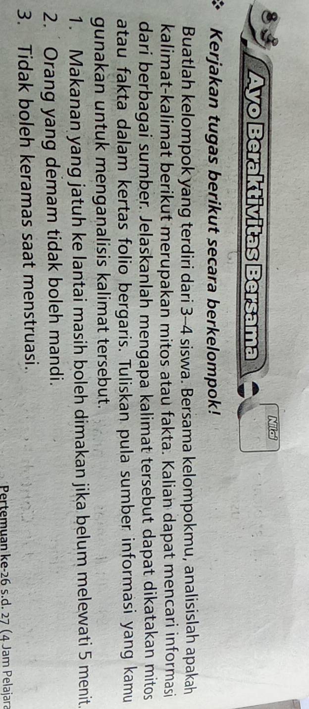 Nilai 
Ayo Beraktivitas Bersama 
Kerjakan tugas berikut secara berkelompok! 
Buatlah kelompok yang terdiri dari 3-4 siswa. Bersama kelompokmu, analisislah apakah 
kalimat-kalimat berikut merupakan mitos atau fakta. Kalian dapat mencari informasi 
dari berbagai sumber. Jelaskanlah mengapa kalimat tersebut dapat dikatakan mitos 
atau fakta dalam kertas folio bergaris. Tuliskan pula sumber informasi yang kamu 
gunakan untuk menganalisis kalimat tersebut. 
1. Makanan yang jatuh ke lantai masih boleh dimakan jika belum melewati 5 menit. 
2. Orang yang demam tidak boleh mandi. 
3. Tidak boleh keramas saat menstruasi. 
Pertemuan ke -26 s.d. 27 (4 Jam Pelajara