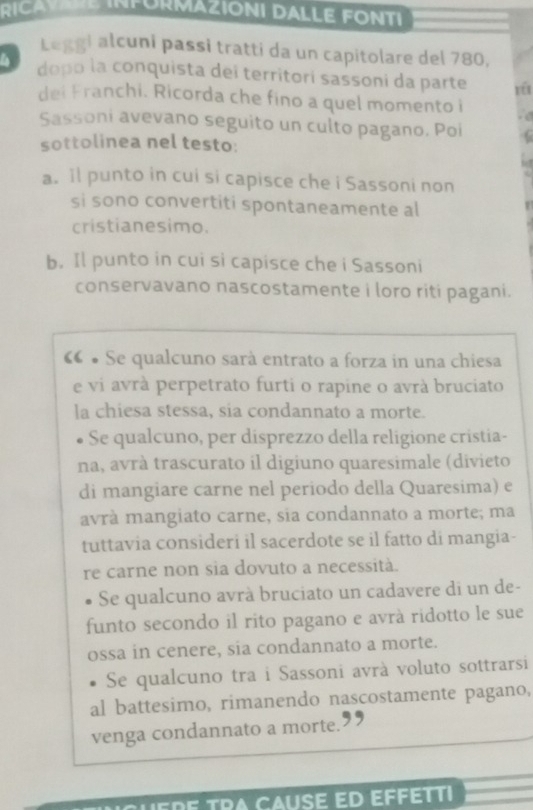 RICAVARE INFORMAZIONI DALLE FONTI
Leggi alcuni passi tratti da un capitolare del 780,
dopo la conquista deí territorí sassoni da parte yéi
dei Franchi. Ricorda che fino a quel momento i
Sassoni avevano seguito un culto pagano. Poi C
sottolinea nel testo:
a. il punto in cui si capisce che i Sassoni non
si sono convertiti spontaneamente al
cristianesimo.
b. Il punto in cui si capisce che i Sassoni
conservavano nascostamente i loro riti pagani.
« • Se qualcuno sarà entrato a forza in una chiesa
e vi avrà perpetrato furti o rapine o avrà bruciato
la chiesa stessa, sia condannato a morte.
Se qualcuno, per disprezzo della religione cristia-
na, avrà trascurato il digiuno quaresimale (divieto
di mangiare carne nel periodo della Quaresima) e
avrà mangiato carne, sia condannato a morte; ma
tuttavia consideri il sacerdote se il fatto di mangia-
re carne non sia dovuto a necessità.
Se qualcuno avrà bruciato un cadavere di un de-
funto secondo il rito pagano e avrà ridotto le sue
ossa in cenere, sia condannato a morte.
Se qualcuno tra i Sassoni avrà voluto sottrarsi
al battesimo, rimanendo nascostamente pagano,
venga condannato a morte.
HEDE TRA CAUSE ED EFFÉTTI