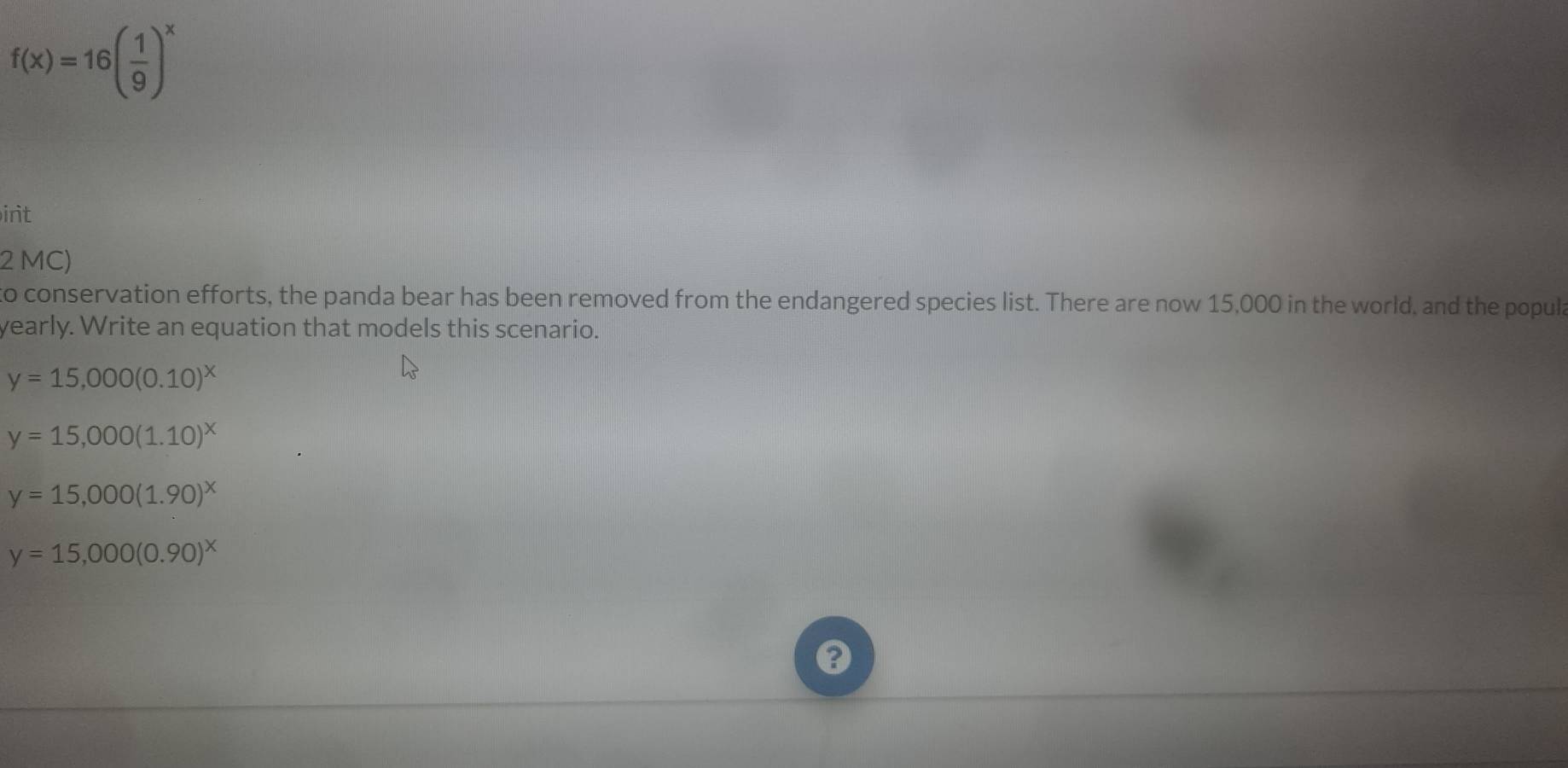f(x)=16( 1/9 )^x
irit
2 MC)
to conservation efforts, the panda bear has been removed from the endangered species list. There are now 15,000 in the world, and the popula
yearly. Write an equation that models this scenario.
y=15,000(0.10)^x
y=15,000(1.10)^x
y=15,000(1.90)^x
y=15,000(0.90)^x
a