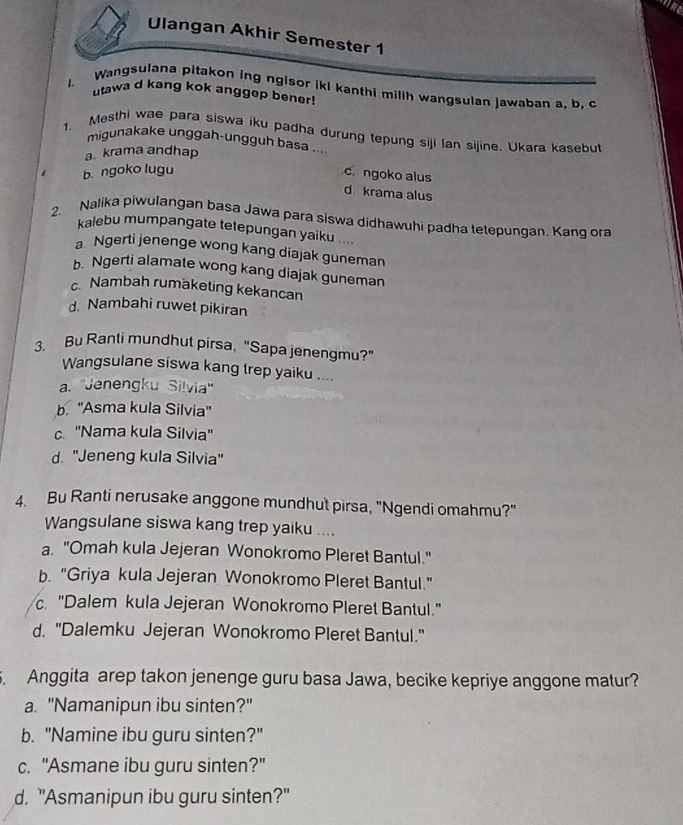 Ulangan Akhir Semester 1
1. Wangsulana pitakon ing ngisor iki kanthi millh wangsulan jawaban a, b. c
utawa d kang kok anggep bener!
1. Mesthi wae para siswa iku padha durung tepung siji lan sijine. Ukara kasebut
migunakake unggah-ungguh basa ....
a. krama andhap
1 b ngoko lugu
c. ngoko alus
d krama alus
2. Nalika piwulangan basa Jawa para siswa didhawuhi padha tetepungan. Kang ora
kalebu mumpangate tetepungan yaiku ....
a Ngerti jenenge wong kang diajak guneman
b. Ngerti alamate wong kang diajak guneman
c. Nambah rumäketing kekancan
d. Nambahi ruwet pikiran
3. Bu Ranti mundhut pirsa, "Sapa jenengmu?"
Wangsulane siswa kang trep yaiku ....
a. ''Jenengku Silvia''
b. ''Asma kula Silvia''
c. ''Nama kula Silvia''
d. 'Jeneng kula Silvia"
4. Bu Ranti nerusake anggone mundhut pirsa, "Ngendi omahmu?"
Wangsulane siswa kang trep yaiku ....
a. "Omah kula Jejeran Wonokromo Pleret Bantul."
b. "Griya kula Jejeran Wonokromo Pleret Bantul."
c. "Dalem kula Jejeran Wonokromo Pleret Bantul."
d. "Dalemku Jejeran Wonokromo Pleret Bantul."
. Anggita arep takon jenenge guru basa Jawa, becike kepriye anggone matur?
a. "Namanipun ibu sinten?"
b. "Namine ibu guru sinten?"
c. "Asmane ibu guru sinten?"
d. "Asmanipun ibu guru sinten?"