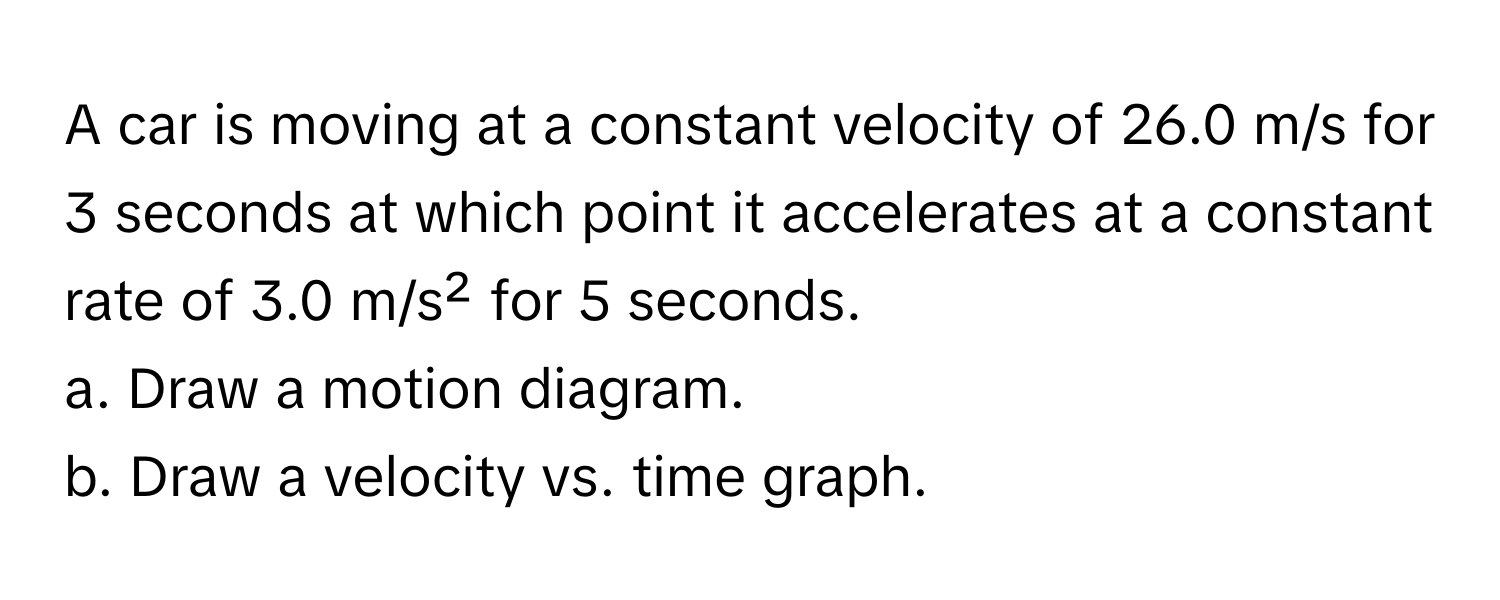 A car is moving at a constant velocity of 26.0 m/s for 3 seconds at which point it accelerates at a constant rate of 3.0 m/s² for 5 seconds. 
a. Draw a motion diagram.
b. Draw a velocity vs. time graph.