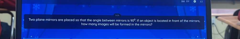 350 777 
Two plane mirrors are placed so that the angle between mirrors is 90° If an object is located in front of the mirrors, 
how many images will be formed in the mirrors?