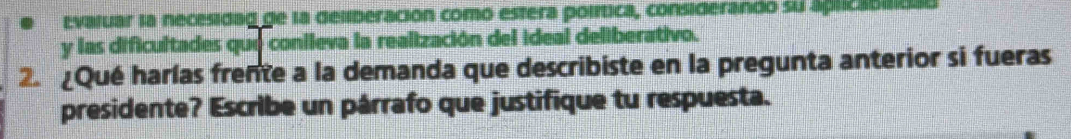 Evaluar la necesidag de la deliberación como estera política, considerando su aprzaono 
y las dificultades que conileva la realización del ideal deliberativo. 
2. ¿Qué harías frente a la demanda que describiste en la pregunta anterior si fueras 
presidente? Escribe un párrafo que justifique tu respuesta.