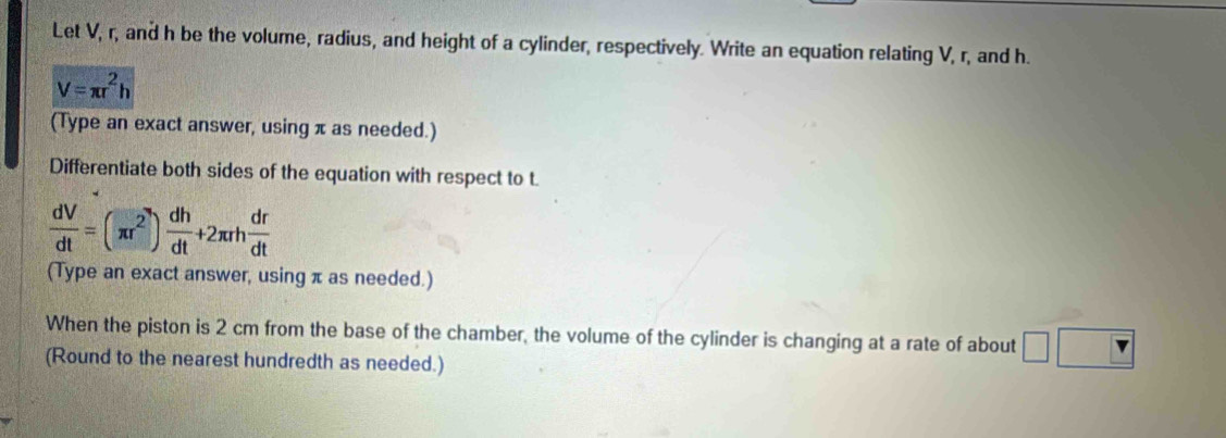 Let V, r, and h be the volume, radius, and height of a cylinder, respectively. Write an equation relating V, r, and h.
V=π r^2h
(Type an exact answer, using π as needed.) 
Differentiate both sides of the equation with respect to t
 dV/dt =(π r^2) dh/dt +2π rh dr/dt 
(Type an exact answer, using π as needed.) 
When the piston is 2 cm from the base of the chamber, the volume of the cylinder is changing at a rate of about □
(Round to the nearest hundredth as needed.)