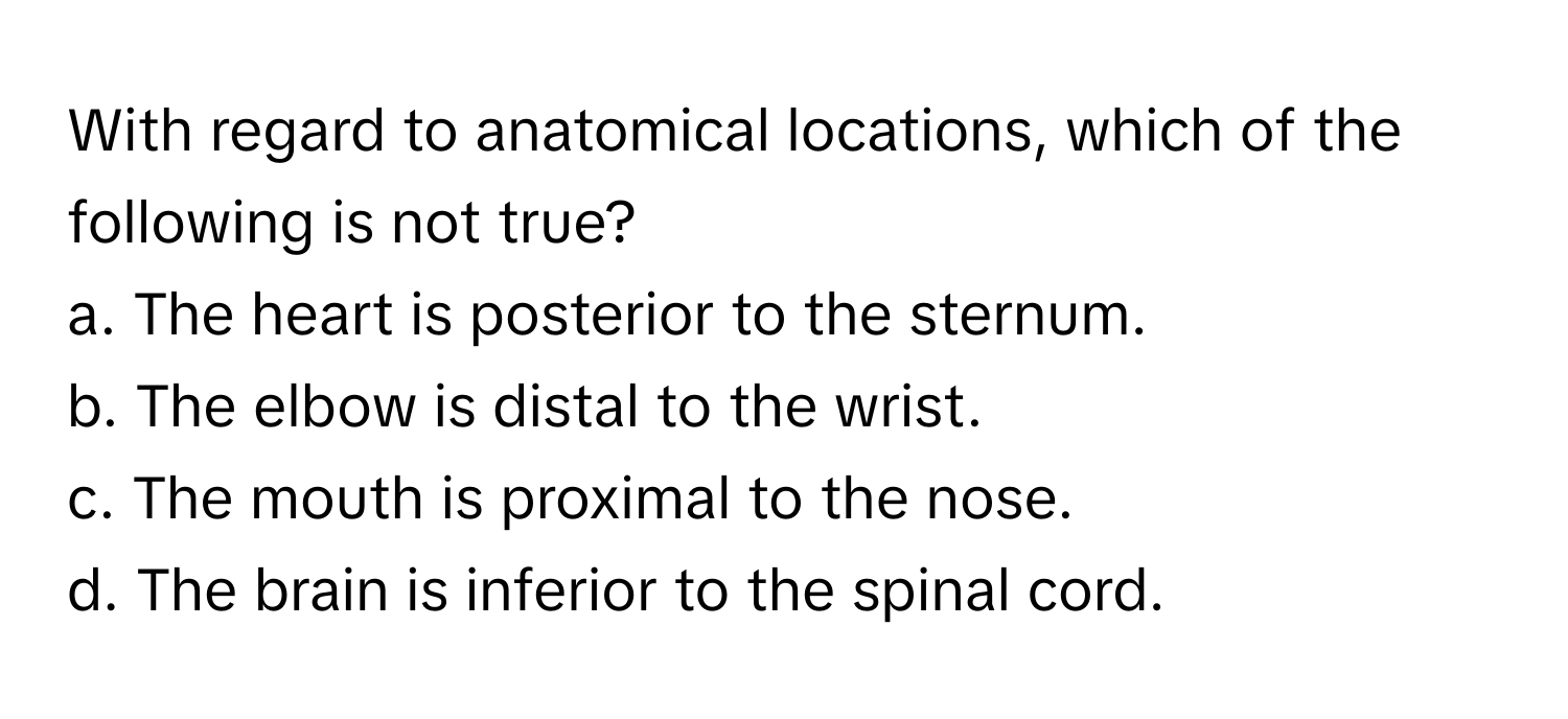 With regard to anatomical locations, which of the following is not true?

a. The heart is posterior to the sternum. 
b. The elbow is distal to the wrist. 
c. The mouth is proximal to the nose. 
d. The brain is inferior to the spinal cord.