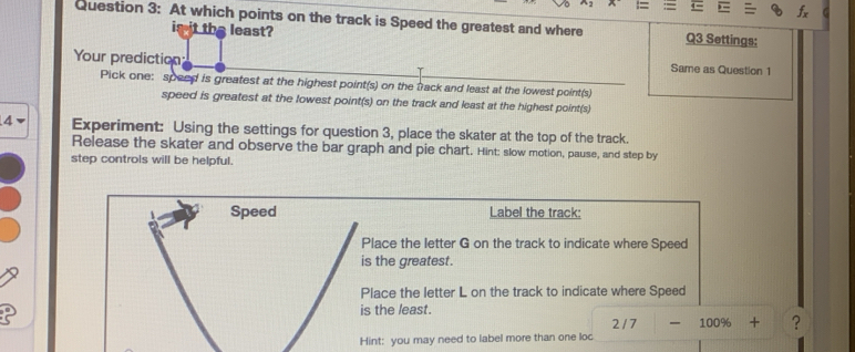 At which points on the track is Speed the greatest and where Q3 Settings: 
is it the least? 
Your prediction Same as Question 1 
Pick one: speed is greatest at the highest point(s) on the track and least at the lowest point(s) 
speed is greatest at the lowest point(s) on the track and least at the highest point(s) 
4 Experiment: Using the settings for question 3, place the skater at the top of the track. 
Release the skater and observe the bar graph and pie chart. Hint: slow motion, pause, and step by 
step controls will be helpful. 
Speed Label the track: 
Place the letter G on the track to indicate where Speed 
is the greatest. 
Place the letter L on the track to indicate where Speed 
is the least.
2 / 7 100% + ? 
Hint: you may need to label more than one loc