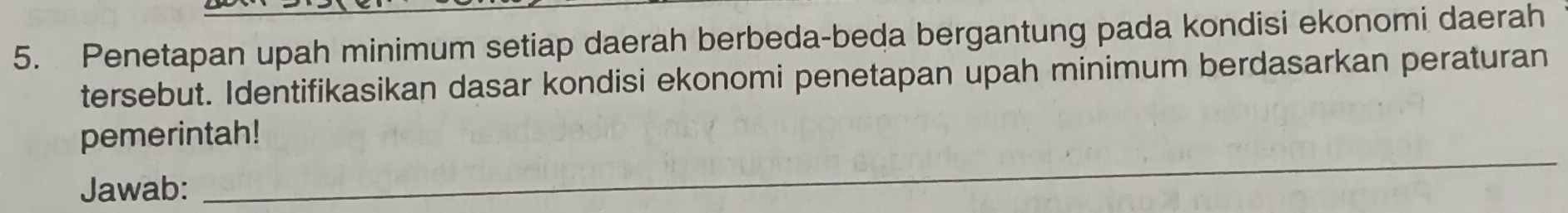 Penetapan upah minimum setiap daerah berbeda-beda bergantung pada kondisi ekonomi daerah 
tersebut. Identifikasikan dasar kondisi ekonomi penetapan upah minimum berdasarkan peraturan 
_ 
pemerintah! 
Jawab: