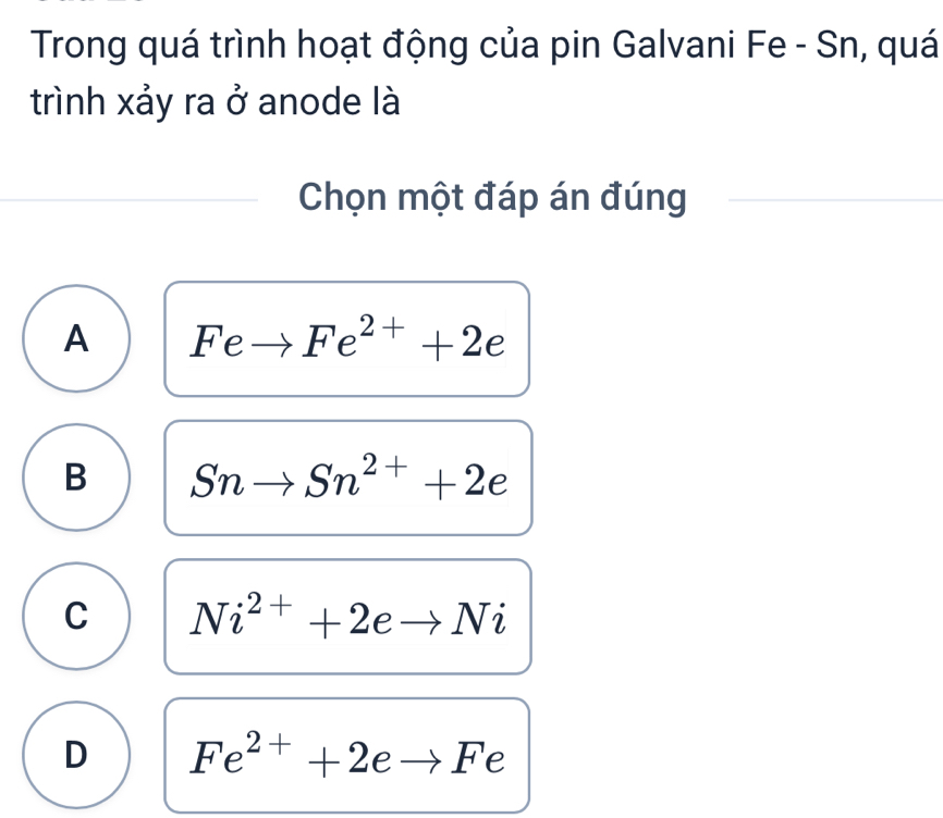 Trong quá trình hoạt động của pin Galvani Fe - Sn, quá
trình xảy ra ở anode là
Chọn một đáp án đúng
A Feto Fe^(2+)+2e
B Snto Sn^(2+)+2e
C Ni^(2+)+2eto Ni
D Fe^(2+)+2eto F e