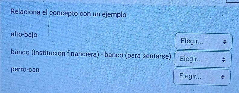 Relaciona el concepto con un ejemplo
alto-bajo Elegir... ;
banco (institución financiera) - banco (para sentarse) Elegir... ;
perro-can Elegir...