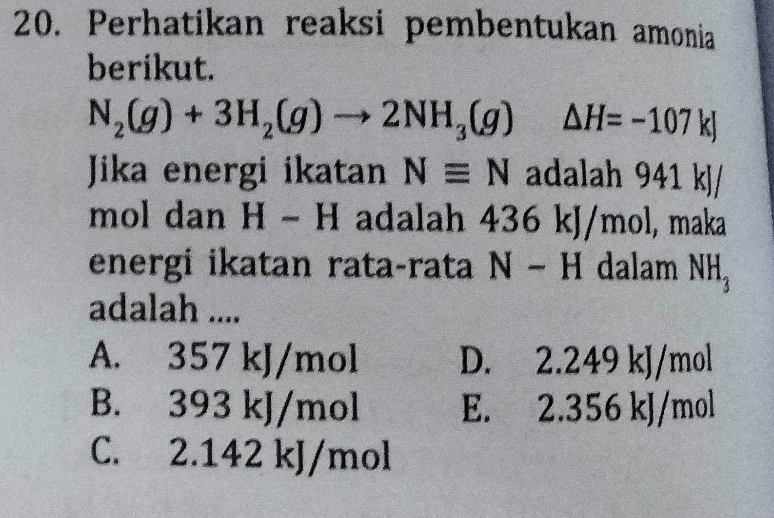 Perhatikan reaksi pembentukan amonia
berikut.
N_2(g)+3H_2(g)to 2NH_3(g)△ H=-107kJ
Jika energi ikatan Nequiv N adalah 941 kJ/
mol dan H − H adalah 436 kJ/mol, maka
energi ikatan rata-rata N-H dalam NH_3
adalah ....
A. 357 kJ/mol D. 2.249 kJ/mol
B. 393 kJ/mol E. 2.356 kJ/mol
C. 2.142 kJ/mol