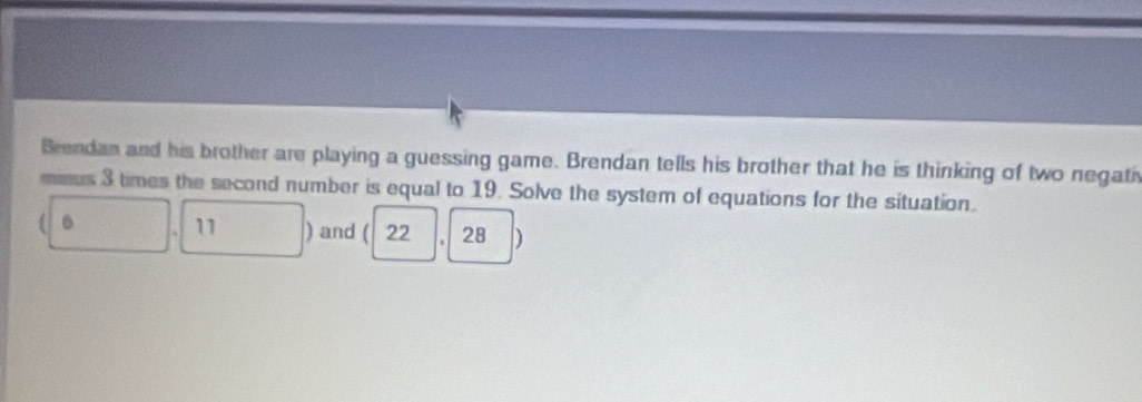 Brendan and his brother are playing a guessing game. Brendan tells his brother that he is thinking of two negati 
minus 3 times the second number is equal to 19. Solve the system of equations for the situation. 
. 11 ) and ( 22 ， 28 )