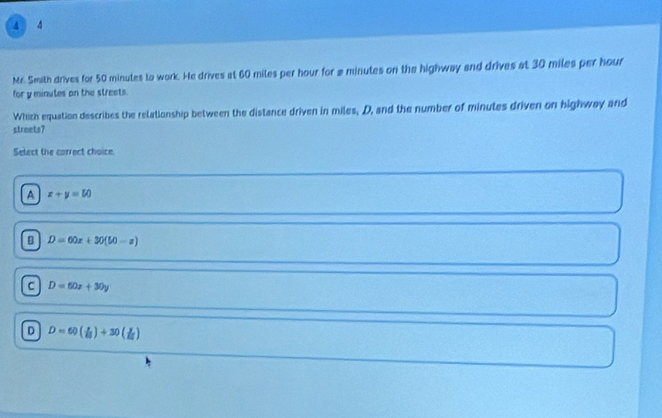 4 4
Mr. Smith drives for 50 minutes to work. He drives at 60 miles per hour for # minutes on the highway and drives at 30 miles per hour
for y minutes on the streets.
Which equation describes the relationship between the distance driven in miles, D, and the number of minutes driven on highway and
streets?
Select the correct choice.
A x+y=50
D=60x+30(50-x)
C D=60x+30y
D D=60( x/i! )+30( y/i! )