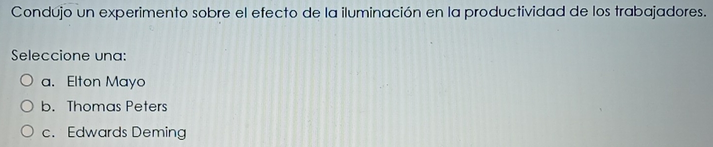 Condújo un experimento sobre el efecto de la iluminación en la productividad de los trabajadores.
Seleccione una:
a. Elton Mayo
b. Thomas Peters
c. Edwards Deming