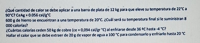 ¿Qué cantidad de calor se debe aplicar a una barra de plata de 12 kg para que eleve su temperatura de 22°C a
90°C?CeAg=0.056cal/g^(wedge)C
600 g de hierro se encuentran a una temperatura de 20°C. ¿Cuál será su temperatura final si le suministran 8
000 calorias? 
¿Cuántas calorías ceden 50 kg de cobre (ce=0.094cal/g°C) al enfriarse desde 36°C hasta -4°C ? 
Hallar el calor que se debe extraer de 20 g de vapor de agua a 100°C para condensarlo y enfriarlo hasta 20°C