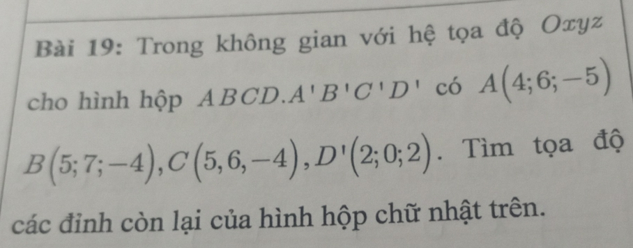 Trong không gian với hệ tọa độ Oxyz
cho hình hộp A. ABCD. A'B'C'D' có A(4;6;-5)
B(5;7;-4), C(5,6,-4), D'(2;0;2). Tìm tọa độ 
các đinh còn lại của hình hộp chữ nhật trên.