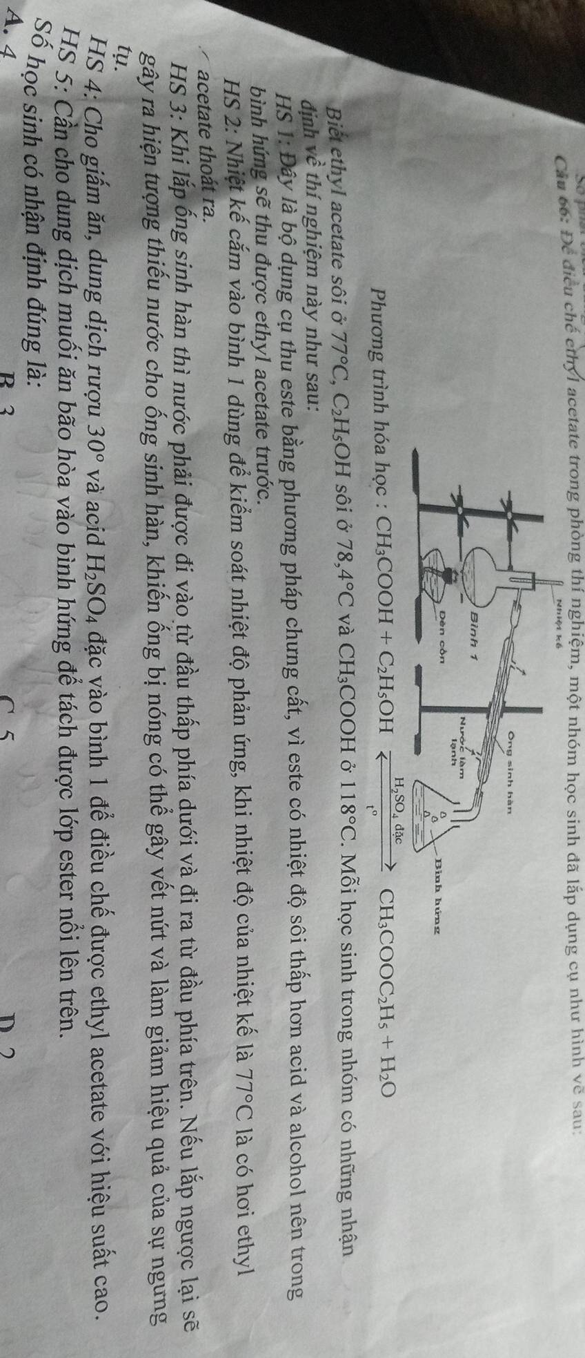 Để điều chế cthyl acetate trong phòng thí nghiệm, một nhóm học sinh đã lắp dụng cụ như hình vẽ sau:
Phương trình hóa học: CH_3COOH+C_2H_5OH
CH_3COOC_2H_5+H_2O
Biết ethyl acetate sôi ở 77°C,C_2H_5OH sôi ở 78,4°C và CH_3CC DOH ở 118°C.  Mỗi học sinh trong nhóm có những nhận
định vhat e thí nghiệm này như sau:
HS 1: Đây là bộ dụng cụ thu este bằng phương pháp chưng cất, vì este có nhiệt độ sôi thấp hơn acid và alcohol nên trong
bình hứng sẽ thu được ethyl acetate trước.
HS 2: Nhiệt kế cắm vào bình 1 dùng để kiểm soát nhiệt độ phản ứng, khi nhiệt độ của nhiệt kế là
acetate thoát ra. 77°C là có hơi ethyl
HS 3: Khi lắp ống sinh hàn thì nước phải được đi vào từ đầu thấp phía dưới và đi ra từ đầu phía trên. Nếu lắp ngược lại sẽ
gây ra hiện tượng thiếu nước cho ống sinh hàn, khiến ống bị nóng có thể gây vết nứt và làm giảm hiệu quả của sự ngưng
tụ.
HS 4: Cho giấm ăn, dung dịch rượu 30° và acid H_2SO_4 đặc vào bình 1 để điều chế được ethyl acetate với hiệu suất cao.
HS 5: Cần cho dung dịch muối ăn bão hòa vào bình hứng để tách được lớp ester nổi lên trên.
Số học sinh có nhận định đúng là:
A. 4 R 3 C 5