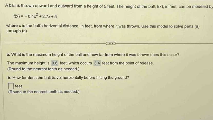 A ball is thrown upward and outward from a height of 5 feet. The height of the ball, f(x) , in feet, can be modeled by
f(x)=-0.4x^2+2.7x+5
where x is the ball's horizontal distance, in feet, from where it was thrown. Use this model to solve parts (a) 
through (c). 
a. What is the maximum height of the ball and how far from where it was thrown does this occur? 
The maximum height is 9.6 feet, which occurs 3.4 feet from the point of release. 
(Round to the nearest tenth as needed.) 
b. How far does the ball travel horizontally before hitting the ground?
feet
(Round to the nearest tenth as needed.)