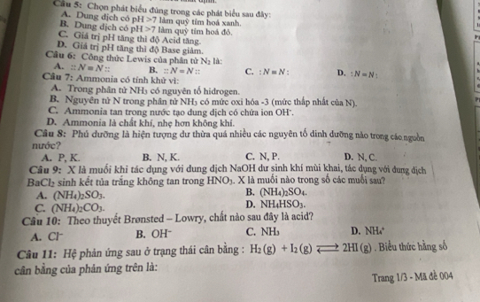 Cầu 5: Chọn phát biểu đúng trong các phát biểu sau đây:
A. Dung dịch có p H>7 làm q ay tím hoá xanh
B. Dung dịch có pH>7lamquhat y tim hoá đỏ,
C. Giá trị pH tăng thì độ Acid tăng
D. Giá trị pH tăng thì độ Base giàm.
Cầu 6: Công thức Lewis của phân tử N_2 là:
A. :: N=N:: B. :N=N :: C. :N=N D. :N=N
Cầu 7: Ammonia có tính khử vì:
A. Trong phân tử NH₃ có nguyên tố hidrogen.
B. Nguyên tử N trong phân tử NH3 có mức oxi hóa -3 (mức thấp nhất của N).
C. Ammonia tan trong nước tạo dung dịch có chứa ion OH'.
D. Ammonia là chất khí, nhẹ hơn không khi.
Câu 8: Phú dưỡng là hiện tượng dư thừa quá nhiều các nguyên tổ dinh dưỡng nào trong cáo nguồn
nước?
A. P, K. B. N, K. C. N, P. D. N, C.
Câu 9: X là muối khi tác dụng với dung dịch NaOH dư sinh khí mùi khai, tác dụng với dung dịch
B Cl_2 sinh kết tủa trắng không tan trong HNO_3. X là muối nào trong số các muối sau?
A. (NH_4)_2SO_3.
B. (NH_4)_2SO_4.
C. (NH_4)_2CO_3.
D. NH_4HSO_3.
Câu 10: Theo thuyết Brønsted - Lowry, chất nào sau đây là acid?
A. Cl B. OHˉ C. NH_3 D. NH₄
Câu 11: Hệ phản ứng sau ở trạng thái cân bằng : H_2(g)+I_2(g)leftharpoons 2HI(g). Biểu thức hằng số
cân bằng của phản ứng trên là:
Trang 1/3 - Mã đề 004