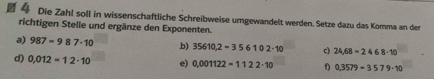 Die Zahl soll in wissenschaftliche Schreibweise umgewandelt werden. Setze dazu das Komma an der 
richtigen Stelle und ergänze den Exponenten. 
a) 987=987· 10 b) 35610,2=356102· 10 c) 24,68=2468· 10
d) 0,012=12· 10
e) 0.001122=1122· 10 f) 0,3579=3579· 10