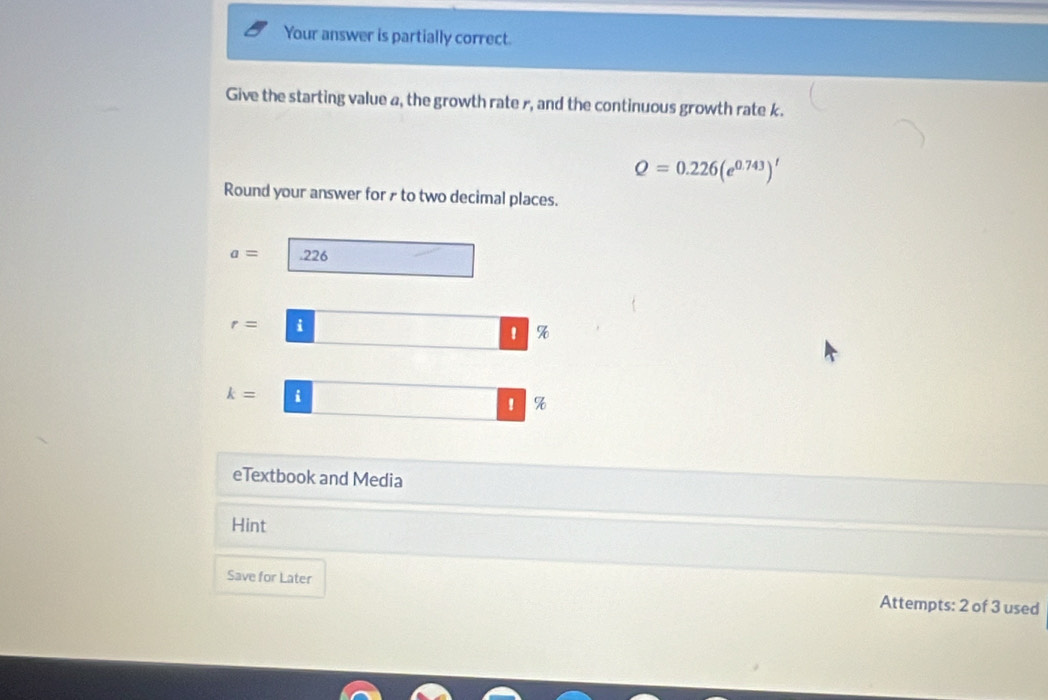 Your answer is partially correct 
Give the starting value a, the growth rate r, and the continuous growth rate k.
Q=0.226(e^(0.743))^t
Round your answer for ₹ to two decimal places.
a= .226
r= i 
'
k= i 
! % 
eTextbook and Media 
Hint 
Save for Later Attempts: 2 of 3 used