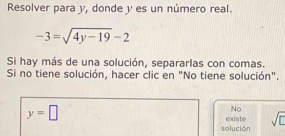 Resolver para y, donde y es un número real.
-3=sqrt(4y-19)-2
Si hay más de una solución, separarlas con comas.
Si no tiene solución, hacer clic en "No tiene solución".
y=□
No
existe
solución sqrt(□ )