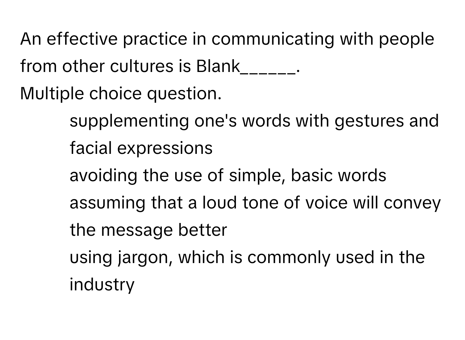 An effective practice in communicating with people from other cultures is  Blank______.
Multiple choice question.
* supplementing one's words with gestures and facial expressions
* avoiding the use of simple, basic words
* assuming that a loud tone of voice will convey the message better
* using jargon, which is commonly used in the industry