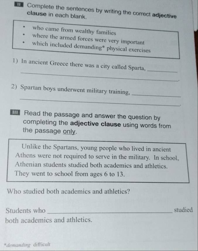 Complete the sentences by writing the correct adjective
clause in each blank.
who came from wealthy families
where the armed forces were very important
which included demanding* physical exercises
_
_
1) In ancient Greece there was a city called Sparta,
.
2) Spartan boys underwent military training,_
_
.
Read the passage and answer the question by
completing the adjective clause using words from
the passage only.
Unlike the Spartans, young people who lived in ancient
Athens were not required to serve in the military. In school,
Athenian students studied both academics and athletics.
They went to school from ages 6 to 13.
Who studied both academics and athletics?
Students who _studied
both academics and athletics.
demanding difficul