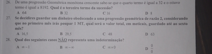 De uma progressão Geométrica monótona crescente sabe-se que o quarto termo é igual a 32 e o oitavo
termo é igual a 8192. Qual é o terceiro termo da sucessão?
A 64 B 32 C 16 D 8
27. Se decidires guardar um dinheiro obedecendo a uma progressão geométrica de razão 2, considerando
que no primeiro mês irás poupar 1 MT, qual será o valor total, em meticais, guardado até ao sexto
mês?
A 16,5 B 29,5 C 48 D 63
28. Qual dos seguintes casos NÃO representa uma indeterminação?
A ∈fty -1 B ∈fty -∈fty C ∈fty * 0 D  0/0 