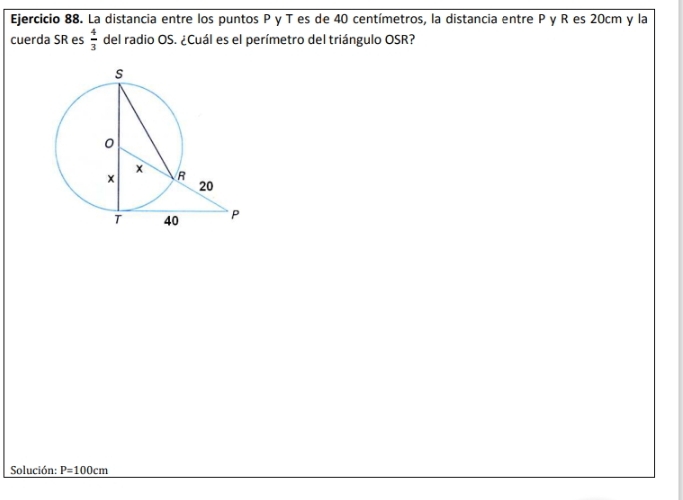 La distancia entre los puntos P y T es de 40 centímetros, la distancia entre P y R es 20cm y la 
cuerda SR es  4/3  del radio OS. ¿Cuál es el perímetro del triángulo OSR? 
Solución: P=100cm