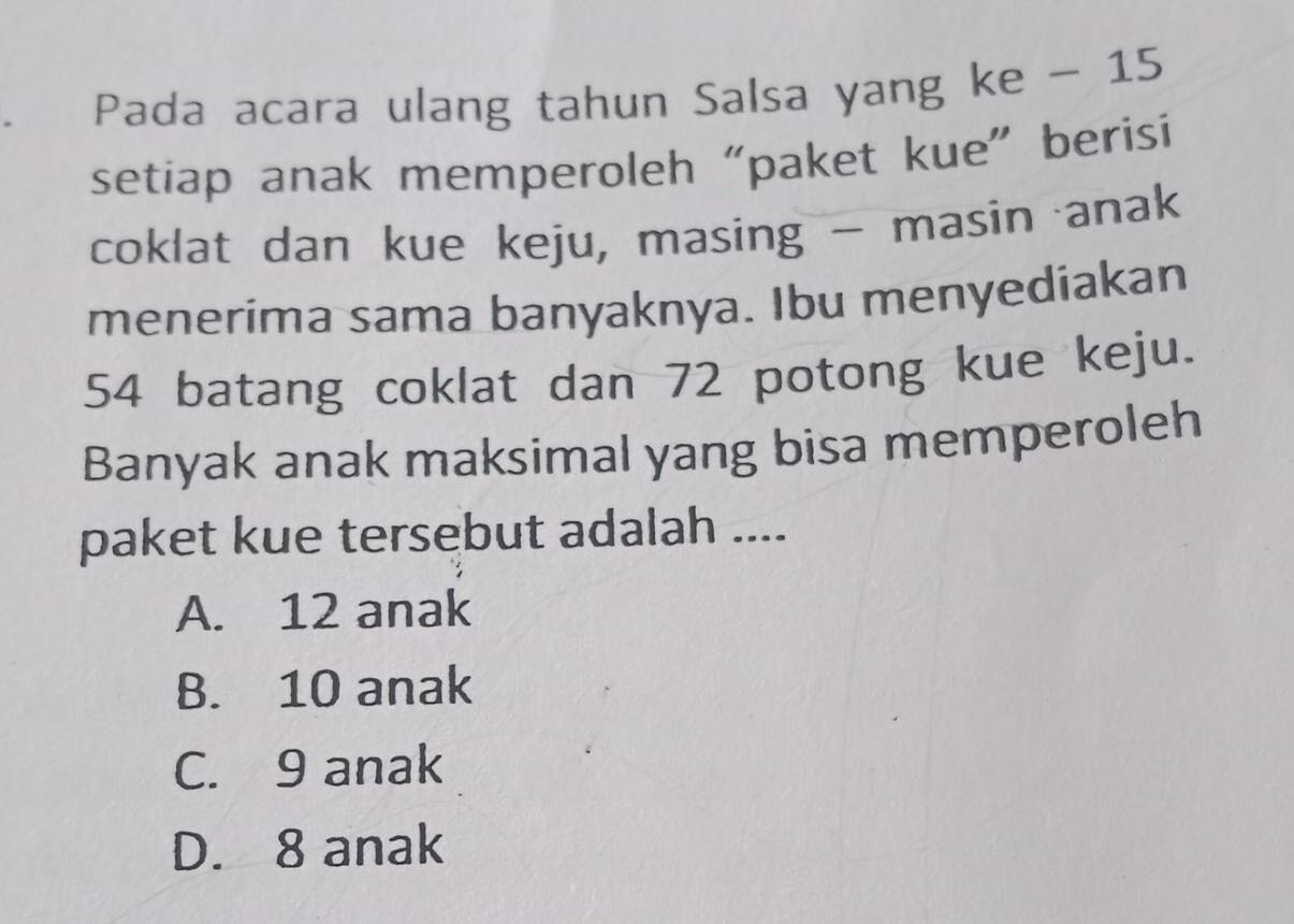 Pada acara ulang tahun Salsa yang ke - 15
setiap anak memperoleh “paket kue” berisi
coklat dan kue keju, masing - masin anak
menerima sama banyaknya. Ibu menyediakan
54 batang coklat dan 72 potong kue keju.
Banyak anak maksimal yang bisa memperoleh
paket kue tersebut adalah ....
A. 12 anak
B. 10 anak
C. 9 anak
D. 8 anak