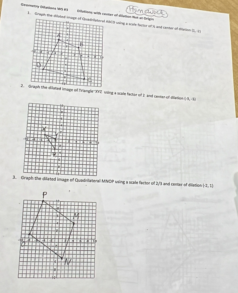 Geometry Dilations WS #3 Dilations with center of dilation Not at Origin
(1,-2)
2. Graph the dilated image of Triangle =XYZ using a scale factor of 2 and center-of dilation (-3,-1)
3. Graph the dilated image of Quadrilateral MNOP using a scale factor of 2/3 and center of dilation (-2,1)