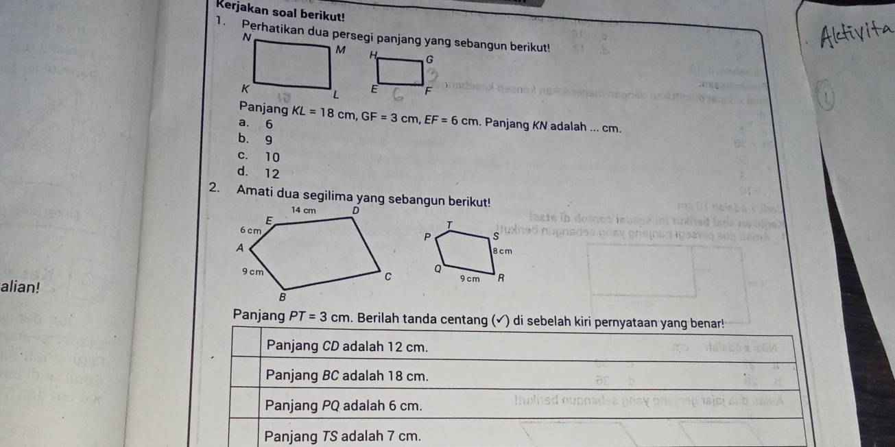 Kerjakan soal berikut!
1. Perhatikan dua persegi panjang yang sebangun berikut!

Panjang
a. 6 KL=18cm, GF=3cm, EF=6cm. Panjang KN adalah ... cm.
b. 9
c. 10
d. 12
2. Amati dua segilima yang sebangun berikut!
alian!
Panjang PT=3cm. Berilah tanda centang (√) di sebelah kiri pernyataan yang benar!
Panjang CD adalah 12 cm.
Panjang BC adalah 18 cm.
Panjang PQ adalah 6 cm.
Panjang TS adalah 7 cm.