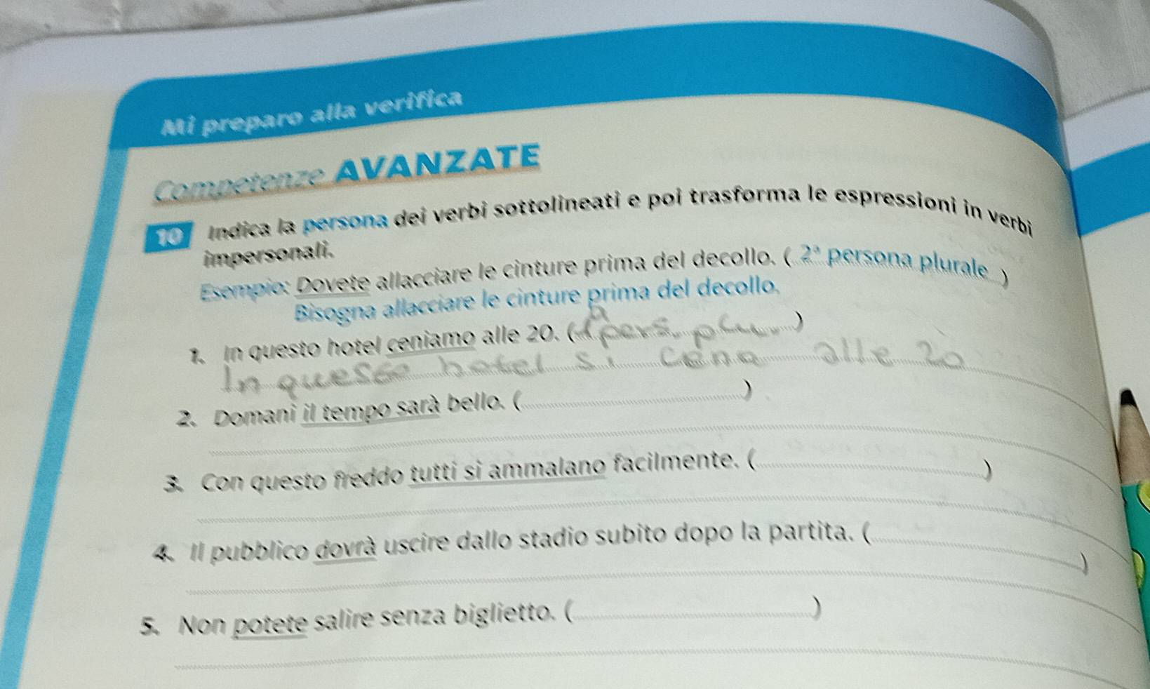 Mi preparo alla verifica 
Competenze AVANZATE 
0 Indica la persona dei verbi sottolineati e poi trasforma le espressioni in verbi 
impersonali. 
Esempio: Dovete allacciare le cinture prima del decollo. ( 2^3 persona plurale ) 
Bisogna allacciare le cinture prima del decollo, 
1. In questo hotel ceniamo alle 20. ( 
) 
_ 
_ 
_ 
2. Domani il tempo sarà bello. (._ 
) 
_ 
3. Con questo freddo tutti si ammalano facilmente. (_ 
) 

_ 
4. Il pubblico dovrà uscire dallo stadio subito dopo la partita. (_ 
5. Non potete salire senza biglietto. (_ 
) 
_ 
_ 
_