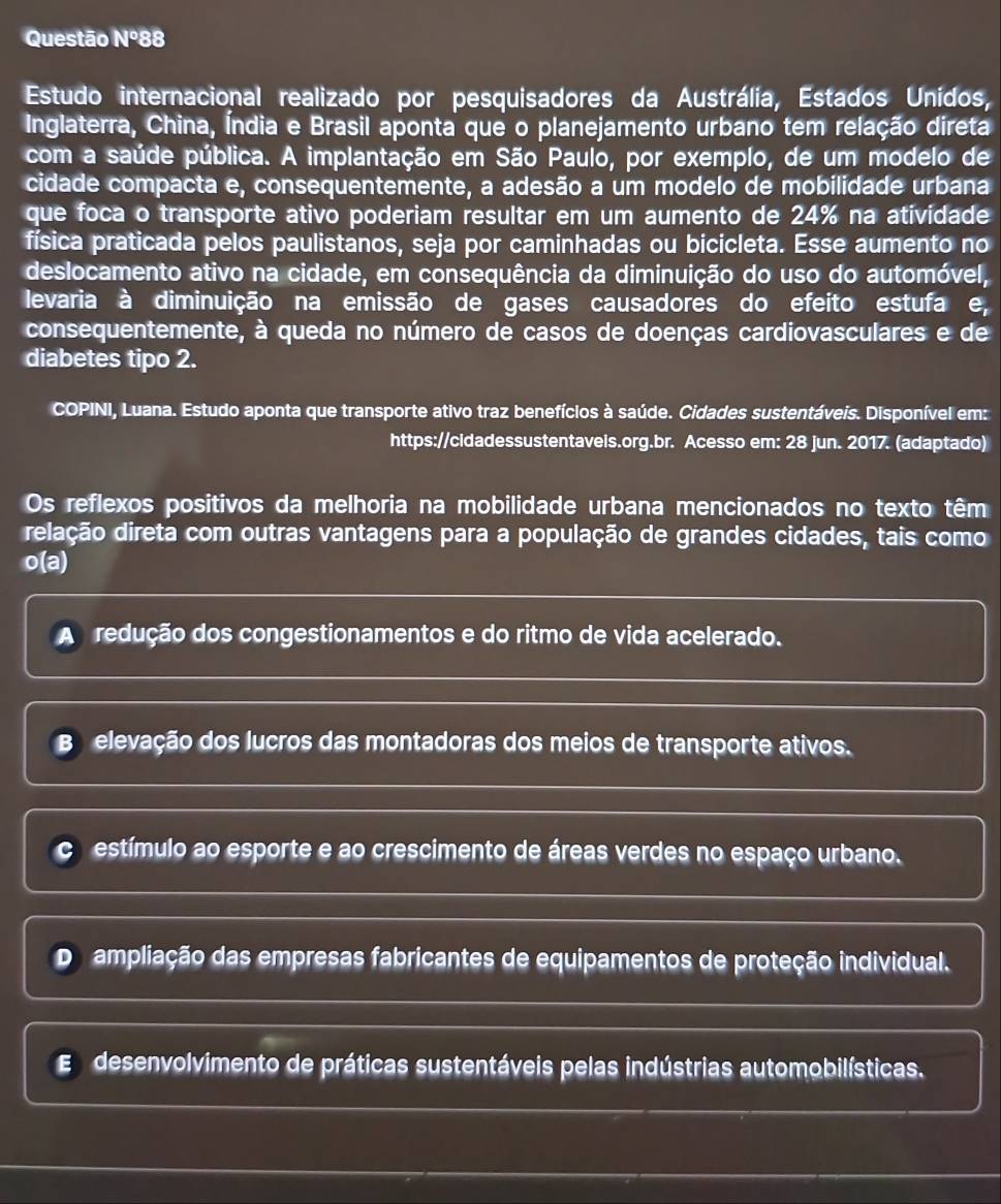 Questão N° 88
Estudo internacional realizado por pesquisadores da Austrália, Estados Unidos,
Inglaterra, China, Índia e Brasil aponta que o planejamento urbano tem relação direta
com a saúde pública. A implantação em São Paulo, por exemplo, de um modelo de
cidade compacta e, consequentemente, a adesão a um modelo de mobilidade urbana
que foca o transporte ativo poderiam resultar em um aumento de 24% na atividade
física praticada pelos paulistanos, seja por caminhadas ou bicicleta. Esse aumento no
deslocamento ativo na cidade, em consequência da diminuição do uso do automóvel,
levaria à diminuição na emissão de gases causadores do efeito estufa e, 
consequentemente, à queda no número de casos de doenças cardiovasculares e de
diabetes tipo 2.
COPINI, Luana. Estudo aponta que transporte ativo traz benefícios à saúde. Cidades sustentáveis. Disponível em:
https://cidadessustentaveis.org.br. Acesso em: 28 jun. 2017. (adaptado)
Os reflexos positivos da melhoria na mobilidade urbana mencionados no texto têm
delação direta com outras vantagens para a população de grandes cidades, tais como
o(a)
A redução dos congestionamentos e do ritmo de vida acelerado.
B elevação dos lucros das montadoras dos meios de transporte ativos.
estímulo ao esporte e ao crescimento de áreas verdes no espaço urbano.
Da ampliação das empresas fabricantes de equipamentos de proteção individual.
E desenvolvimento de práticas sustentáveis pelas indústrias automobilísticas.