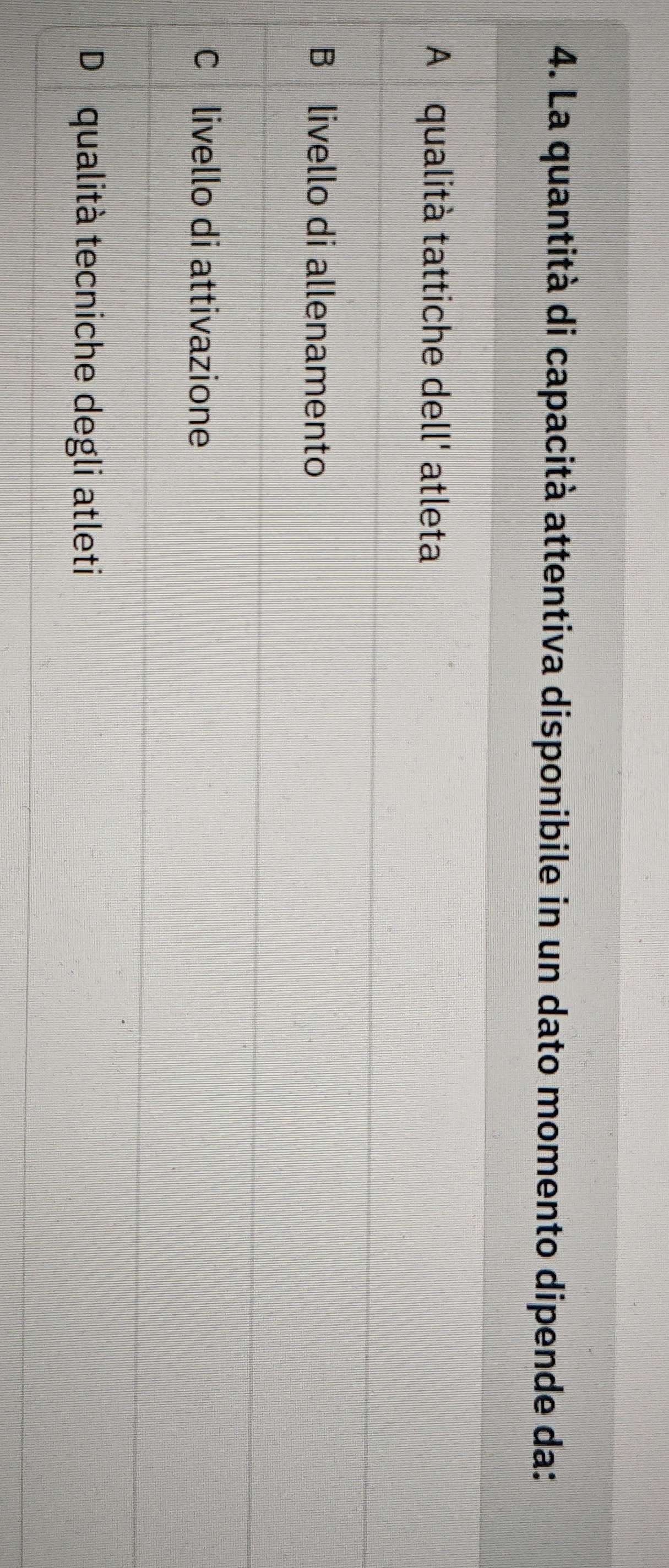 La quantità di capacità attentiva disponibile in un dato momento dipende da:
A qualità tattiche dell' atleta
B livello di allenamento
C livello di attivazione
D qualità tecniche degli atleti