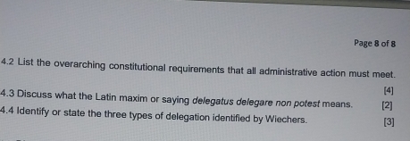 Page 8 of 8 
4.2 List the overarching constitutional requirements that all administrative action must meet. 
[4] 
4.3 Discuss what the Latin maxim or saying delegatus delegare non potest means. [2] 
4.4 Identify or state the three types of delegation identified by Wiechers. [3]