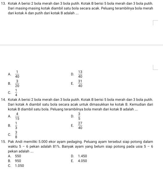 Kotak A berisi 2 bola merah dan 3 bola putih. Kotak B berisi 5 bola merah dan 3 bola putih.
Dari masing-masing kotak diambil satu bola secara acak. Peluang terambilnya bola merah
dari kotak A dan putih dari kotak B adalah ....
A.  1/40   13/40 
D.
B.  3/20   31/40 
E.
C.  1/4 
14, Kotak A berisi 2 bola merah dan 3 bola putih. Kotak B berisi 5 bola merah dan 3 bola putih.
Dari kotak A diambil satu bola secara acak untuk dimasukkan ke kotak B. Kemudian dari
kotak B diambil satu bola. Peluang terambilnya bola merah dari kotak B adalah ...
A.  4/15   3/5 
D.
B.  1/3   27/40 
E.
C.  3/8 
15. Pak Andi memiliki 5.000 ekor ayam pedaging. Peluang ayam tersebut siap potong dalam
waktu 5 - 6 pekan adalah 81%. Banyak ayam yang belum siap potong pada usia 5-6
pekan adalah ....
A. 550 D. 1.450
B. 950 E. 4.050
C. 1.050