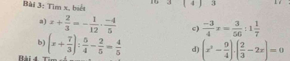 Tìm x, biết 
15 3 ( 4 ) 3 
a) x+ 2/3 =- 1/12 ·  (-4)/5 
c)  (-3)/4 x= 3/56 :1 1/7 
b) (x+ 7/3 ): 5/4 - 2/5 = 4/5 
d) (x^2- 9/4 ).( 2/3 -2x)=0
Bài 4. Tim