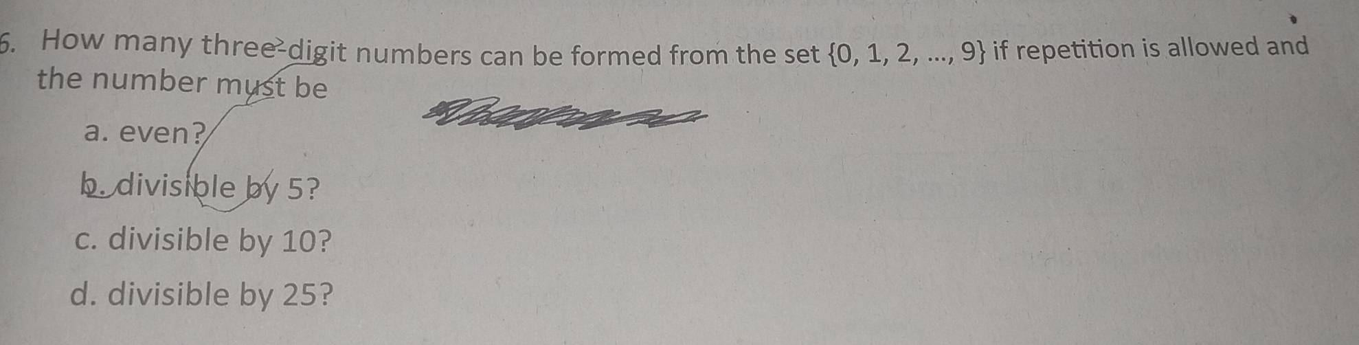 How many three-digit numbers can be formed from the set  0,1,2,...,9 if repetition is allowed and
the number must be
a. even?
b. divisible by 5?
c. divisible by 10?
d. divisible by 25?