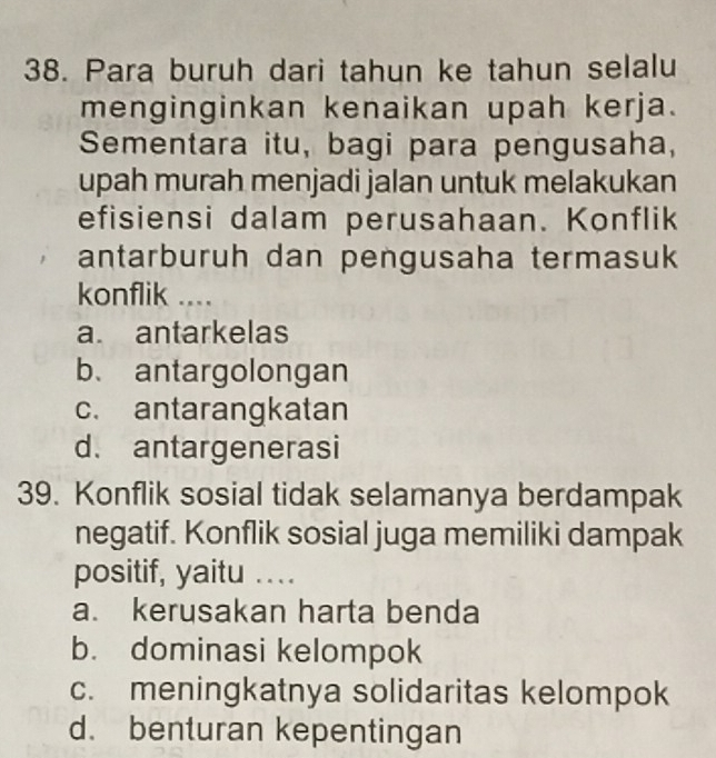 Para buruh dari tahun ke tahun selalu
menginginkan kenaikan upah kerja.
Sementara itu, bagi para pengusaha,
upah murah menjadi jalan untuk melakukan
efisiensi dalam perusahaan. Konflik
antarburuh dan pengusaha termasuk
konflik ....
a. antarkelas
b、 antargolongan
c. antarangkatan
d. antargenerasi
39. Konflik sosial tidak selamanya berdampak
negatif. Konflik sosial juga memiliki dampak
positif, yaitu ....
a. kerusakan harta benda
b. dominasi kelompok
c. meningkatnya solidaritas kelompok
d. benturan kepentingan