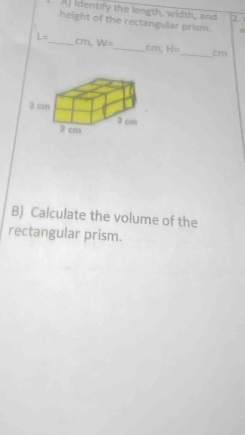 At Identify the length, width, and 2. 
height of the rectangular prism. 2
L= _  cm, W= _  cm, H= _  cm
B) Calculate the volume of the 
rectangular prism.