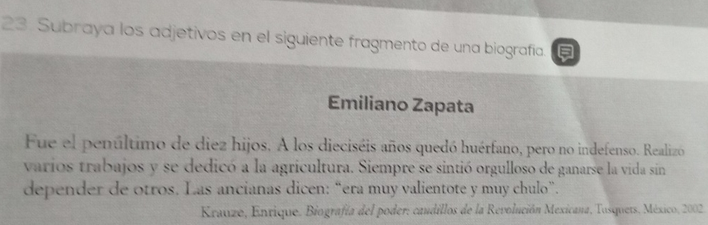 Subraya los adjetivos en el siguiente fragmento de una biografía. 
Emiliano Zapata 
Fue el penúltimo de diez hijos. A los dieciséis años quedó huérfano, pero no indefenso. Realizo 
varios trabajos y se dedicó a la agricultura. Siempre se sintió orgulloso de ganarse la vida sin 
depender de otros. Las ancianas dicen: “era muy valientote y muy chulo”. 
Krauze, Enrique. Biografía del poder: caudillos de la Revolución Mexicana, Tusquets, México, 2002