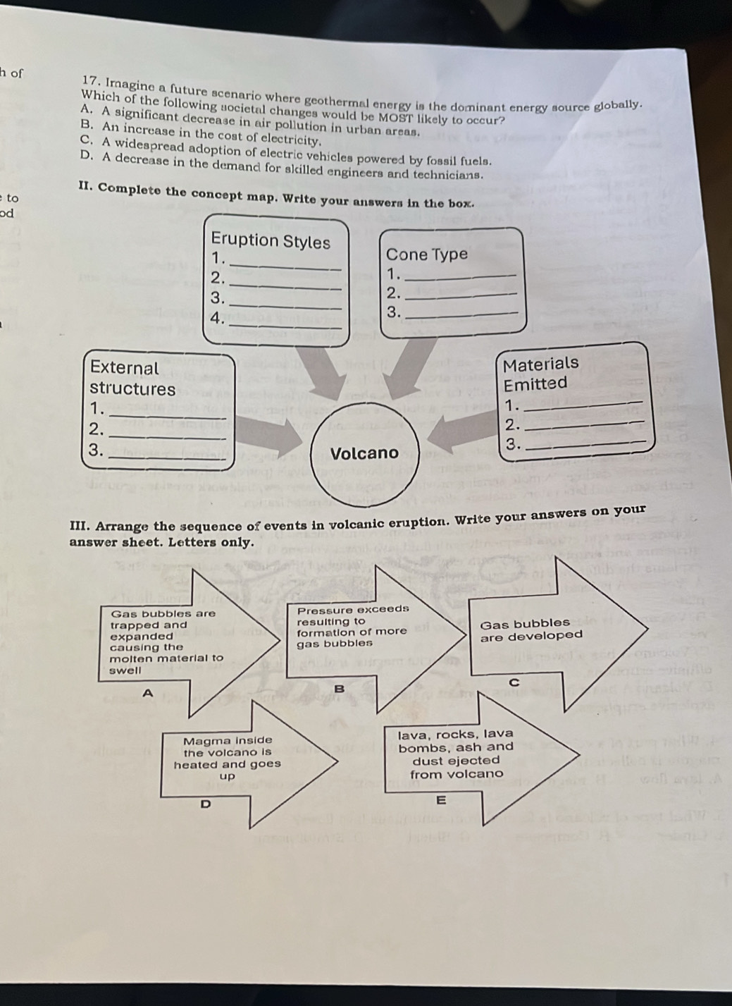 of 17. Imagine a future scenario where geothermal energy is the dominant energy source globally.
Which of the following societal changes would be MOST likely to occur?
A. A significant decrease in air pollution in urban areas.
B. An increase in the cost of electricity.
C. A widespread adoption of electric vehicles powered by fossil fuels.
D. A decrease in the demand for skilled engineers and technicians.
II. Complete the concept map. Write your answers in the box.
to
od
Eruption Styles
1. Cone Type
2.
_
_
1._
3._
2._
4._
3._
External Materials
_
structures
Emitted
_
1.
1.
2._
2.
_
3. _Volcano
3.
_
III. Arrange the sequence of events in volcanic eruption. Write your answers on your
answer sheet. Letters only.